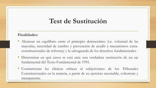 Test de Sustitución
Finalidades:
• Alcanzar un equilibrio entre el principio democrático (i.e. voluntad de las
mayorías, necesidad de cambio y prevención de acudir a mecanismos extra-
constitucionales de reforma) y la salvaguarda de los derechos fundamentales.
• Determinar en qué casos se está ante una verdadera sustitución de un eje
fundamental del Texto Fundamental de 1991.
• Contrarrestar las clásicas críticas al subjetivismo de los Tribunales
Constitucionales en la materia, a partir de su ejercicio razonable, coherente y
transparente.
 