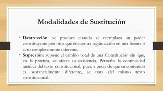 Modalidades de Sustitución
• Destrucción: se produce cuando se reemplaza un poder
constituyente por otro que encuentra legitimación en una fuente o
acto completamente diferente.
• Supresión: supone el cambio total de una Constitución sin que,
en la práctica, se afecte su existencia. Perturba la continuidad
jurídica del texto constitucional, pues, a pesar de que su contenido
es sustancialmente diferente, se trata del mismo texto
constitucional.
 