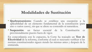 Modalidades de Sustitución
• Quebrantamiento: Cuando se establece una excepción a la
aplicabilidad de un elemento fundamental de la constitución (para
uno o varios casos), sin que se altere su contenido ni naturaleza.
• Suspensión: un factor esencial de la Constitución es
provisionalmente puesto fuera de vigor.
En concordancia con lo expuesto, la Corte ha reaizado un Test de
Efectividad de la reforma, conforme al cual es necesario verificar si las
normas constitucionales siguen siendo las mismas antes y después de la
enmienda.
 