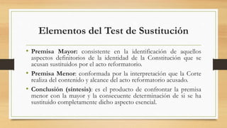 Elementos del Test de Sustitución
• Premisa Mayor: consistente en la identificación de aquellos
aspectos definitorios de la identidad de la Constitución que se
acusan sustituidos por el acto reformatorio.
• Premisa Menor: conformada por la interpretación que la Corte
realiza del contenido y alcance del acto reformatorio acusado.
• Conclusión (síntesis): es el producto de confrontar la premisa
menor con la mayor y la consecuente determinación de si se ha
sustituido completamente dicho aspecto esencial.
 