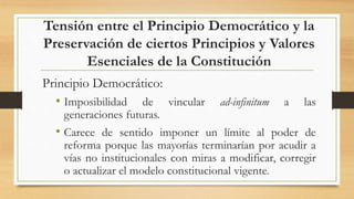 Tensión entre el Principio Democrático y la
Preservación de ciertos Principios y Valores
Esenciales de la Constitución
Principio Democrático:
• Imposibilidad de vincular ad-infinitum a las
generaciones futuras.
• Carece de sentido imponer un límite al poder de
reforma porque las mayorías terminarían por acudir a
vías no institucionales con miras a modificar, corregir
o actualizar el modelo constitucional vigente.
 
