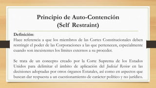 Principio de Auto-Contención
(Self Restraint)
Definición:
Hace referencia a que los miembros de las Cortes Constitucionales deben
restringir el poder de las Corporaciones a las que pertenecen, especialmente
cuando son inexistentes los límites externos a su proceder.
Se trata de un concepto creado por la Corte Suprema de los Estados
Unidos para delimitar el ámbito de aplicación del Judicial Review en las
decisiones adoptadas por otros órganos Estatales, así como en aspectos que
buscan dar respuesta a un cuestionamiento de carácter político y no jurídico.
 