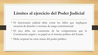 Límites al ejercicio del Poder Judicial
• El funcionario judicial debe evitar los fallos que impliquen
creación de derecho o normas de rango constitucional
• El juez debe ser consciente de las competencias que la
Constitución asignó y su papel en el sistema político del Estado
• Debe respetar las otras ramas del poder público.
 