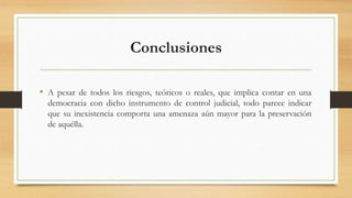 Conclusiones
• A pesar de todos los riesgos, teóricos o reales, que implica contar en una
democracia con dicho instrumento de control judicial, todo parece indicar
que su inexistencia comporta una amenaza aún mayor para la preservación
de aquélla.
 