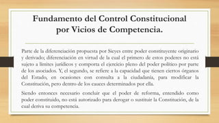 Fundamento del Control Constitucional
por Vicios de Competencia.
Parte de la diferenciación propuesta por Sieyes entre poder constituyente originario
y derivado; diferenciación en virtud de la cual el primero de estos poderes no está
sujeto a límites jurídicos y comporta el ejercicio pleno del poder político por parte
de los asociados. Y, el segundo, se refiere a la capacidad que tienen ciertos órganos
del Estado, en ocasiones con consulta a la ciudadanía, para modificar la
Constitución, pero dentro de los cauces determinados por ella.
Siendo entonces necesario concluir que el poder de reforma, entendido como
poder constituido, no está autorizado para derogar o sustituir la Constitución, de la
cual deriva su competencia.
 