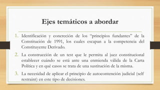 Ejes temáticos a abordar
1. Identificación y concreción de los “principios fundantes” de la
Constitución de 1991, los cuales escapan a la competencia del
Constituyente Derivado.
2. La construcción de un test que le permita al juez constitucional
establecer cuándo se está ante una enmienda válida de la Carta
Política y en qué casos se trata de una sustitución de la misma.
3. La necesidad de aplicar el principio de autocontención judicial (self
restraint) en este tipo de decisiones.
 