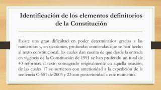 Identificación de los elementos definitorios
de la Constitución
Existe una gran dificultad en poder determinarlos gracias a las
numerosas y, en ocasiones, profundas enmiendas que se han hecho
al texto constitucional, las cuales dan cuenta de que desde la entrada
en vigencia de la Constitución de 1991 se han proferido un total de
40 reformas al texto consagrado originalmente en aquella ocasión,
de las cuales 17 se surtieron con anterioridad a la expedición de la
sentencia C-551 de 2003 y 23 con posterioridad a este momento.
 