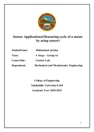 1
Sensor Applications(Measuring cycle of a motor
by using sensor)
StudentName: Muhammad jawhar
Class: 4 Stage – Group:A1
CourseTitle: Control Lab.
Department: Mechanical and Mechatronics Engineering
College of Engineering
Salahaddin University-Erbil
Academic Year 2020-2021
 