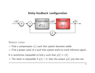 Unity-feedback configuration
y[k]
u[k] System
Controller
r[k]
ĝ[z]
Ĉ[z]
p +
-1
Design tasks
⊲ Find a compensator ĉ[z] such that system becomes stable.
⊲ Find a proper value of p such that system starts to track reference signal.
It is sometimes impossible to find p such that y[k] ≈ r[k].
⊲ The latter is impossible if ĝ[1] = 0, then the output y[k] just dies out.
12
 
