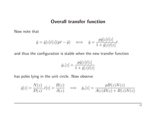 Overall transfer function
Now note that
ŷ = ĝ[z]ĉ[z](pr̂ − ŷ) ⇐⇒ ŷ =
pĝ[z]ĉ[z]
1 + ĝ[z]ĉ[z]
r̂
and thus the configuration is stable when the new transfer function
ĝ◦[z] =
pĝ[z]ĉ[z]
1 + ĝ[z]ĉ[z]
has poles lying in the unit circle. Now observe
ĝ[z] =
N(z)
D(z)
, ĉ[z] =
B(z)
A(z)
=⇒ ĝ◦[z] =
pB(z)N(z)
A(z)D(z) + B(z)N(z)
13
 