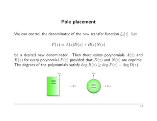 Pole placement
We can control the denominator of the new transfer function ĝ◦[z]. Let
F(z) = A(z)D(z) + B(z)N(z)
be a desired new denominator. Then there exists polynomials A(z) and
B(z) for every polynomial F(z) provided that D(z) and N(z) are coprime.
The degrees of the polynomials satisfy deg B(z) ≥ deg F(z) − deg D(z).
ℑ(s)
ℜ(s)
BIBO
stable
ℜ(z)
ℑ(z)
BIBO
stable
14
 