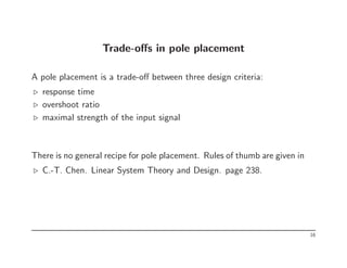 Trade-offs in pole placement
A pole placement is a trade-off between three design criteria:
⊲ response time
⊲ overshoot ratio
⊲ maximal strength of the input signal
There is no general recipe for pole placement. Rules of thumb are given in
⊲ C.-T. Chen. Linear System Theory and Design. page 238.
16
 