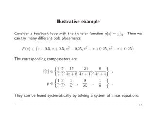 Illustrative example
Consider a feedback loop with the transfer function g[z] = 1
z−2. Then we
can try many different pole placements
F(z) ∈

z − 0.5, z + 0.5, z2
− 0.25, z2
+ z + 0.25, z2
− z + 0.25
The corresponding compensators are
ĉ[z] ∈

3
2
,
5
2
,
15
4z + 8
,
24
4z + 12
,
9
4z + 4

,
p ∈

1
3
,
3
5
,
1
5
, ,
9
25
,
1
9

.
They can be found systematically by solving a system of linear equations.
17
 