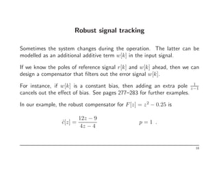 Robust signal tracking
Sometimes the system changes during the operation. The latter can be
modelled as an additional additive term w[k] in the input signal.
If we know the poles of reference signal r[k] and w[k] ahead, then we can
design a compensator that filters out the error signal w[k].
For instance, if w[k] is a constant bias, then adding an extra pole 1
z−1
cancels out the effect of bias. See pages 277–283 for further examples.
In our example, the robust compensator for F[z] = z2
− 0.25 is
ĉ[z] =
12z − 9
4z − 4
p = 1 .
18
 