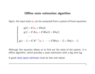Offline state estimation algorithm
Again, the input state x0 can be computed from a system of linear equations













y[0] = Cx0 + Du[0]
y[1] = CAx0 + CBu[0] + Du[1]
· · ·
y[n − 1] = CAn−1
x0 + · · · + CBu[n − 2] + Du[n − 1]
Although this equation allows us to find out the state of the system, it is
offline algorithm, which provides a state estimation with a big time lag.
A good state space estimator must be fast and robust.
4
 