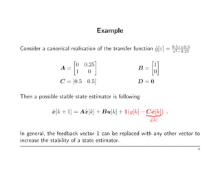 Example
Consider a canonical realisation of the transfer function ĝ[z] = 0.5z+0.5
z2−0.25
A =

0 0.25
1 0

B =

1
0

C = [0.5 0.5] D = 0
Then a possible stable state estimator is following
x̂[k + 1] = Ax̂[k] + Bu[k] + 1(y[k] − Cx̂[k]
| {z }
ŷ[k]
) .
In general, the feedback vector 1 can be replaced with any other vector to
increase the stability of a state estimator.
6
 