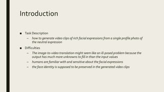 Introduction
■ Task Description
– how to generate video clips of rich facial expressions from a single profile photo of
the neutral expression
■ Difficulties
– The image-to-video translation might seem like an ill-posed problem because the
output has much more unknowns to fill in than the input values
– humans are familiar with and sensitive about the facial expressions
– the face identity is supposed to be preserved in the generated video clips
 