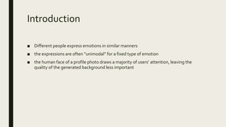 Introduction
■ Different people express emotions in similar manners
■ the expressions are often “unimodal” for a fixed type of emotion
■ the human face of a profile photo draws a majority of users’ attention, leaving the
quality of the generated background less important
 