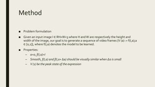 Method
■ Problem formulation
■ Given an input image I ∈ RH×W×3 where H andW are respectively the height and
width of the image, our goal is to generate a sequence of video frames {V (a) := f(I,a);a
∈ [0,1]}, where f(I,a) denotes the model to be learned.
■ Properties:
– a=0, f(I,a)=I
– Smooth, f(I,a) and f(I,a+ Δa) should be visually similar when ∆a is small
– V (1) be the peak state of the expression
 