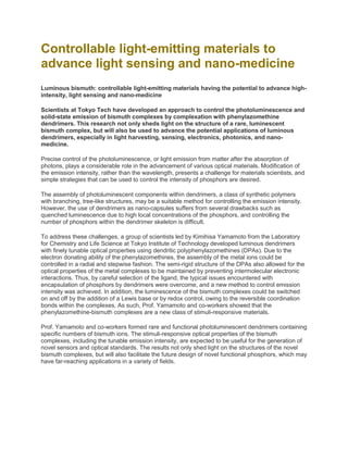 Controllable light-emitting materials to
advance light sensing and nano-medicine
Luminous bismuth: controllable light-emitting materials having the potential to advance high-
intensity, light sensing and nano-medicine
Scientists at Tokyo Tech have developed an approach to control the photoluminescence and
solid-state emission of bismuth complexes by complexation with phenylazomethine
dendrimers. This research not only sheds light on the structure of a rare, luminescent
bismuth complex, but will also be used to advance the potential applications of luminous
dendrimers, especially in light harvesting, sensing, electronics, photonics, and nano-
medicine.
Precise control of the photoluminescence, or light emission from matter after the absorption of
photons, plays a considerable role in the advancement of various optical materials. Modification of
the emission intensity, rather than the wavelength, presents a challenge for materials scientists, and
simple strategies that can be used to control the intensity of phosphors are desired.
The assembly of photoluminescent components within dendrimers, a class of synthetic polymers
with branching, tree-like structures, may be a suitable method for controlling the emission intensity.
However, the use of dendrimers as nano-capsules suffers from several drawbacks such as
quenched luminescence due to high local concentrations of the phosphors, and controlling the
number of phosphors within the dendrimer skeleton is difficult.
To address these challenges, a group of scientists led by Kimihisa Yamamoto from the Laboratory
for Chemistry and Life Science at Tokyo Institute of Technology developed luminous dendrimers
with finely tunable optical properties using dendritic polyphenylazomethines (DPAs). Due to the
electron donating ability of the phenylazomethines, the assembly of the metal ions could be
controlled in a radial and stepwise fashion. The semi-rigid structure of the DPAs also allowed for the
optical properties of the metal complexes to be maintained by preventing intermolecular electronic
interactions. Thus, by careful selection of the ligand, the typical issues encountered with
encapsulation of phosphors by dendrimers were overcome, and a new method to control emission
intensity was achieved. In addition, the luminescence of the bismuth complexes could be switched
on and off by the addition of a Lewis base or by redox control, owing to the reversible coordination
bonds within the complexes. As such, Prof. Yamamoto and co-workers showed that the
phenylazomethine-bismuth complexes are a new class of stimuli-responsive materials.
Prof. Yamamoto and co-workers formed rare and functional photoluminescent dendrimers containing
specific numbers of bismuth ions. The stimuli-responsive optical properties of the bismuth
complexes, including the tunable emission intensity, are expected to be useful for the generation of
novel sensors and optical standards. The results not only shed light on the structures of the novel
bismuth complexes, but will also facilitate the future design of novel functional phosphors, which may
have far-reaching applications in a variety of fields.
 