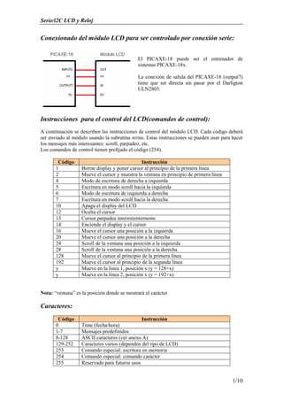 Serie/i2C LCD y Reloj
1/10
Conexionado del módulo LCD para ser controlado por conexión serie:
El PICAXE-18 puede ser el entrenador de
sistemas PICAXE-18x.
La conexión de salida del PICAXE-18 (output7)
tiene que ser directa sin pasar por el Darligton
ULN2803.
Instrucciones para el control del LCD(comandos de control):
A continuación se describen las instrucciones de control del módulo LCD. Cada código deberá
ser enviado al módulo usando la subrutina wrins. Estas instrucciones se pueden usar para hacer
los mensajes más interesantes: scroll, parpadeo, etc.
Los comandos de control tienen prefijado el código (254).
Código Instrucción
1 Borrar display y poner cursor al principio de la primera línea
2 Mueve el cursor y muestra la ventana en principio de primera línea
4 Modo de escritura de derecha a izquierda
5 Escritura en modo scroll hacia la izquierda
6 Modo de escritura de izquierda a derecha
7 Escritura en modo scroll hacia la derecha
10 Apaga el display del LCD
12 Oculta el cursor
13 Cursor parpadea intermitentemente
14 Enciende el display y el cursor
16 Mueve el cursor una posición a la izquierda
20 Mueve el cursor una posición a la derecha
24 Scroll de la ventana una posición a la izquierda
28 Scroll de la ventana una posición a la derecha
128 Mueve el cursor al principio de la primera línea
192 Mueve el cursor al principio de la segunda línea
y Mueve en la línea 1, posición x (y = 128+x)
y Mueve en la línea 2, posición x (y = 192+x)
Nota: “ventana” es la posición donde se mostrará el carácter
Caracteres:
Código Instrucción
0 Time (fecha/hora)
1-7 Mensajes predefinidos
8-128 ASCII caracteres (ver anexo A)
129-252 Caracteres varios (dependen del tipo de LCD)
253 Comando especial: escritura en memoria
254 Comando especial: comando carácter
255 Reservado para futuros usos
 