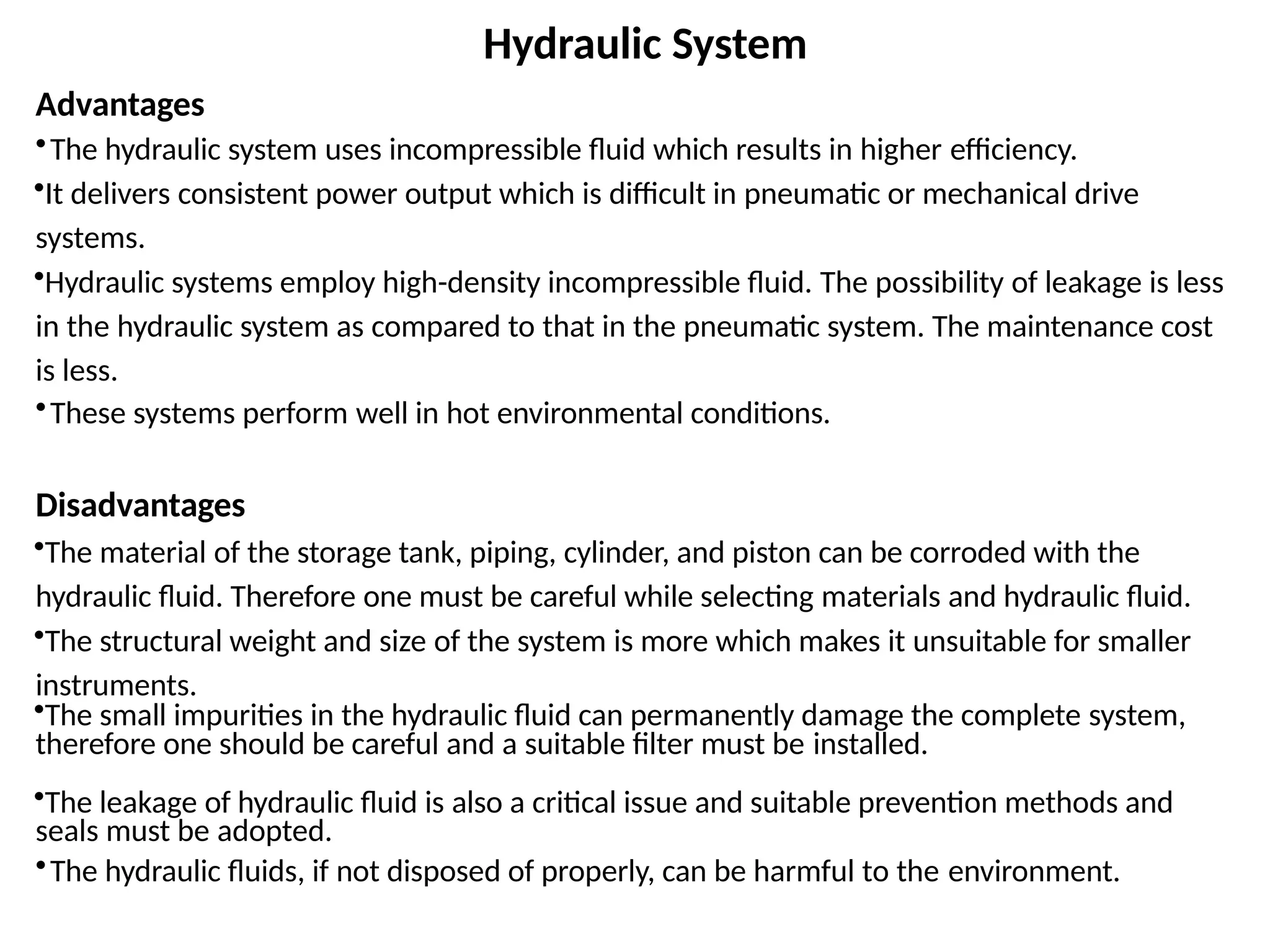 Hydraulic System
Advantages
•The hydraulic system uses incompressible fluid which results in higher efficiency.
•It delivers consistent power output which is difficult in pneumatic or mechanical drive
systems.
•Hydraulic systems employ high-density incompressible fluid. The possibility of leakage is less
in the hydraulic system as compared to that in the pneumatic system. The maintenance cost
is less.
•These systems perform well in hot environmental conditions.
Disadvantages
•The material of the storage tank, piping, cylinder, and piston can be corroded with the
hydraulic fluid. Therefore one must be careful while selecting materials and hydraulic fluid.
•The structural weight and size of the system is more which makes it unsuitable for smaller
instruments.
•The small impurities in the hydraulic fluid can permanently damage the complete system,
therefore one should be careful and a suitable filter must be installed.
•The leakage of hydraulic fluid is also a critical issue and suitable prevention methods and
seals must be adopted.
•The hydraulic fluids, if not disposed of properly, can be harmful to the environment.
 