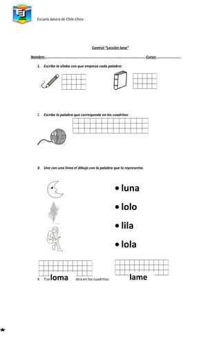 Escuela básica de Chile Chico
Control “Lección lana”
Nombre:……………………………………………………………………………………………..Curso:……………………..
1. Escribe la sílaba con que empieza cada palabra:
2. Escribe la palabra que corresponde en los cuadritos:
3. Une con una línea el dibujo con la palabra que lo representa.
4. Transcribe cada palabra en los cuadritos:loma lame
• luna
• lolo
• lila
• lola
 