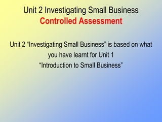 Unit 2 Investigating Small Business
Controlled Assessment
Unit 2 “Investigating Small Business” is based on what
you have learnt for Unit 1
“Introduction to Small Business”
 