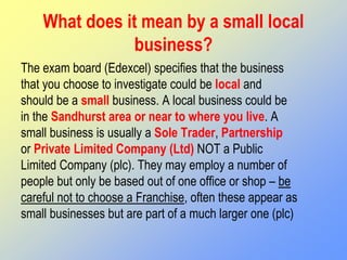 What does it mean by a small local
business?
The exam board (Edexcel) specifies that the business
that you choose to investigate could be local and
should be a small business. A local business could be
in the Sandhurst area or near to where you live. A
small business is usually a Sole Trader, Partnership
or Private Limited Company (Ltd) NOT a Public
Limited Company (plc). They may employ a number of
people but only be based out of one office or shop – be
careful not to choose a Franchise, often these appear as
small businesses but are part of a much larger one (plc)
 