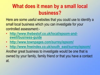 What does it mean by a small local
business?
Here are some useful websites that you could use to identify a
small local business which you can investigate for your
controlled assessment:-
• http://www.thebestof.co.uk/local/epsom-and-
ewell/business-guide
• http://www.townpages.com/surrey/epsom/
• http://www.freeindex.co.uk/south_east/surrey/epsom/
Another great business to investigate would be one that is
owned by your family, family friend or that you have a contact
at.
 