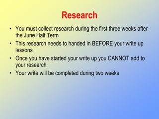 Research
• You must collect research during the first three weeks after
the June Half Term
• This research needs to handed in BEFORE your write up
lessons
• Once you have started your write up you CANNOT add to
your research
• Your write will be completed during two weeks
 