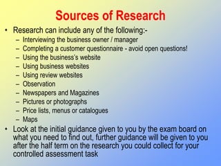 Sources of Research
• Research can include any of the following:-
– Interviewing the business owner / manager
– Completing a customer questionnaire - avoid open questions!
– Using the business’s website
– Using business websites
– Using review websites
– Observation
– Newspapers and Magazines
– Pictures or photographs
– Price lists, menus or catalogues
– Maps
• Look at the initial guidance given to you by the exam board on
what you need to find out, further guidance will be given to you
after the half term on the research you could collect for your
controlled assessment task
 