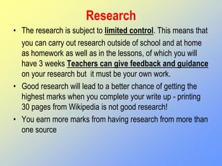 Research
• The research is subject to limited control. This means that
you can carry out research outside of school and at home
as homework as well as in the lessons, of which you will
have 3 weeks Teachers can give feedback and guidance
on your research but it must be your own work.
• Good research will lead to a better chance of getting the
highest marks when you complete your write up - printing
30 pages from Wikipedia is not good research!
• You earn more marks from having research from more than
one source
 