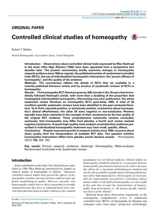 ORIGINAL PAPER
Controlled clinical studies of homeopathy
Robert T Mathie
British Homeopathic Association, Luton, United Kingdom
Introduction: Observations about controlled clinical trials expressed by Max Haidvogl
in the book Ultra High Dilution (1994) have been appraised from a perspective two
decades later. The present commentary brieﬂy examines changes in homeopathy
research evidence since 1994 as regards: the published number of randomised controlled
trials (RCTs), the use of individualised homeopathic intervention, the ‘proven efﬁcacy of
homeopathy’, and the quality of the evidence.
Methods: The commentary reﬂects the details of RCTs that are available in a
recently published literature review and by scrutiny of systematic reviews of RCTs in
homeopathy.
Results: The homeopathy RCT literature grew by 309 records in the 18 years that imme-
diately followed Haidvogl’s article, with more than a doubling of the proportion that
investigated individualised homeopathy. Discounting one prior publication, the entire
systematic review literature on homeopathy RCTs post-dates 1994. A total of 36
condition-speciﬁc systematic reviews have been identiﬁed in the peer-reviewed litera-
ture: 16 of them reported positive, or tentatively positive, conclusions about homeopa-
thy’s clinical effectiveness; the other 20 were negative or non-conclusive. Reviews
typically have been restricted in the strength of their conclusions by the low quality of
the original RCT evidence. Three comprehensive systematic reviews concluded,
cautiously, that homeopathy may differ from placebo; a fourth such review reached
negative conclusions. A recent high-quality meta-analysis concluded that medicines pre-
scribed in individualised homeopathic treatment may have small, speciﬁc, effects.
Conclusions: Despite important growth in research activity since 1994, concerns about
study quality limit the interpretation of available RCT data. The question whether
homeopathic intervention differs from placebo awaits decisive answer. Homeopathy
(2015) 104, 328e332.
Key words: Clinical research evidence; Haidvogl; Homeopathy; Meta-analysis;
Randomised controlled trial; Systematic review
Introduction
In his contribution to the book Ultra High Dilution, pub-
lished in 1994, Max Haidvogl summarised his chapter on
clinical studies of homeopathy as follows: “Numerous
controlled clinical studies have proved the efﬁcacy of ho-
moeopathic remedies, but most of them could not meet suf-
ﬁcient methodological quality. However, specially (sic)
homoeopathic studies have to show a maximum in scientiﬁc
standard because they have to withstand much more criti-
cism than pharmacological studies relating to the common
paradigmas (sic) of clinical medicine. Clinical studies on
homoeopathy should be planned in co-operation between
homoeopathic practitioners and university clinics, because
this allows for a maximum methodological standard and
also for the possibility of publication in distinguished jour-
nals with a high impact factor, which usually are not avail-
able for homoeopathic practitioners. Controlled clinical
human studies in the ﬁeld of homoeopathy are only useful
if they take into account the characteristics of homoeo-
pathic drug prescription, i.e. the person-speciﬁc, individ-
ual choice of the remedy.”1
Haidvogl based these observations importantly on the
contemporary comprehensive review of randomised
controlled trials (RCTs) of homeopathy by Kleijnen and
colleagues (who, from today’s perspective, misleadingly
E-mail: rmathie@britishhomeopathic.org
Received 27 February 2015; revised 12 May 2015; accepted 20
May 2015
Homeopathy (2015) 104, 328e332
Ó 2015 The Faculty of Homeopathy. Published by Elsevier Ltd. All rights reserved.
http://dx.doi.org/10.1016/j.homp.2015.05.003, available online at http://www.sciencedirect.com
 