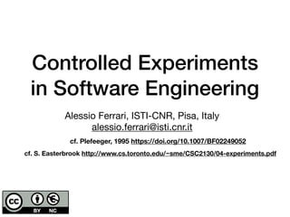 Controlled Experiments
in Software Engineering
cf. Plefeeger, 1995 https://doi.org/10.1007/BF02249052
cf. S. Easterbrook http://www.cs.toronto.edu/~sme/CSC2130/04-experiments.pdf
Alessio Ferrari, ISTI-CNR, Pisa, Italy

alessio.ferrari@isti.cnr.it
 
