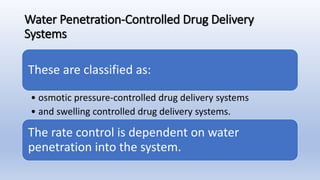 Water Penetration-Controlled Drug Delivery
Systems
These are classified as:
• osmotic pressure-controlled drug delivery systems
• and swelling controlled drug delivery systems.
The rate control is dependent on water
penetration into the system.
 