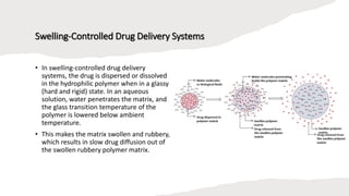 Swelling-Controlled Drug Delivery Systems
• In swelling-controlled drug delivery
systems, the drug is dispersed or dissolved
in the hydrophilic polymer when in a glassy
(hard and rigid) state. In an aqueous
solution, water penetrates the matrix, and
the glass transition temperature of the
polymer is lowered below ambient
temperature.
• This makes the matrix swollen and rubbery,
which results in slow drug diffusion out of
the swollen rubbery polymer matrix.
 