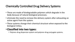 Chemically Controlled Drug Delivery Systems
• These are made of biodegradable polymers which degrade in the
body because of natural biological processes.
• eliminate the need to remove the delivery system after exhausting an
active agent from the system.
• These systems change their chemical structure when exposed to the
biological milieu.
• Classified into two types:
• Polymer-drug dispersion system and polymer-drug conjugate systems.
 