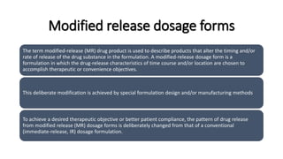 Modified release dosage forms
The term modified-release (MR) drug product is used to describe products that alter the timing and/or
rate of release of the drug substance in the formulation. A modified-release dosage form is a
formulation in which the drug-release characteristics of time course and/or location are chosen to
accomplish therapeutic or convenience objectives.
This deliberate modification is achieved by special formulation design and/or manufacturing methods
To achieve a desired therapeutic objective or better patient compliance, the pattern of drug release
from modified release (MR) dosage forms is deliberately changed from that of a conventional
(immediate-release, IR) dosage formulation.
 