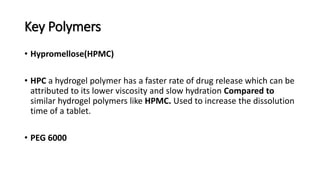 Key Polymers
• Hypromellose(HPMC)
• HPC a hydrogel polymer has a faster rate of drug release which can be
attributed to its lower viscosity and slow hydration Compared to
similar hydrogel polymers like HPMC. Used to increase the dissolution
time of a tablet.
• PEG 6000
 