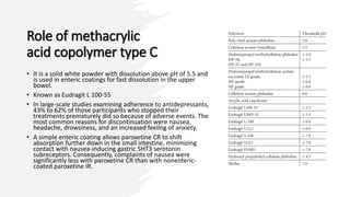 Role of methacrylic
acid copolymer type C
• It is a solid white powder with dissolution above pH of 5.5 and
is used in enteric coatings for fast dissolution in the upper
bowel.
• Known as Eudragit L 100-55
• In large-scale studies examining adherence to antidepressants,
43% to 62% of those participants who stopped their
treatments prematurely did so because of adverse events. The
most common reasons for discontinuation were nausea,
headache, drowsiness, and an increased feeling of anxiety.
• A simple enteric coating allows paroxetine CR to shift
absorption further down in the small intestine, minimizing
contact with nausea-inducing gastric 5HT3 serotonin
subreceptors. Consequently, complaints of nausea were
significantly less with paroxetine CR than with nonenteric-
coated paroxetine IR.
 