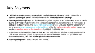 Key Polymers
• Cellulose acetate is used for constructing semipermeable coating on tablets, especially in
osmotic pump-type tablets and microparticles for controlled release of drugs.
• Polyethylene oxide (PEO) is the most commonly used polymer in the formulation of PPOP tablets
due to its favorable hydration kinetics and swelling properties. suitable choice in formulation of
both pull and push layers. The lower molecular weight grades (200,000–400,000 Da) generally
serve as the primary component in the pull layer, while the higher molecular weight grades are
used as a swelling agent in the push layer (3,000,000–7,000,000 Da)
• The hydration and swelling of HPC and HPMC play an important role in controlling drug release
rate. HPMC hydration results in a gel-like state, the tablets swell and form a gel barrier layer
around the outside, and thus the drug diffusion path increases.
• polyethylene glycol a plasticizer and pore former.
 