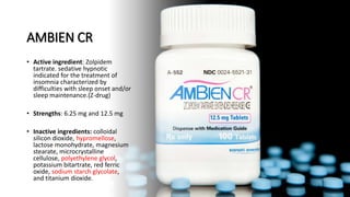 AMBIEN CR
• Active ingredient: Zolpidem
tartrate. sedative hypnotic
indicated for the treatment of
insomnia characterized by
difficulties with sleep onset and/or
sleep maintenance.(Z-drug)
• Strengths: 6.25 mg and 12.5 mg
• Inactive ingredients: colloidal
silicon dioxide, hypromellose,
lactose monohydrate, magnesium
stearate, microcrystalline
cellulose, polyethylene glycol,
potassium bitartrate, red ferric
oxide, sodium starch glycolate,
and titanium dioxide.
 