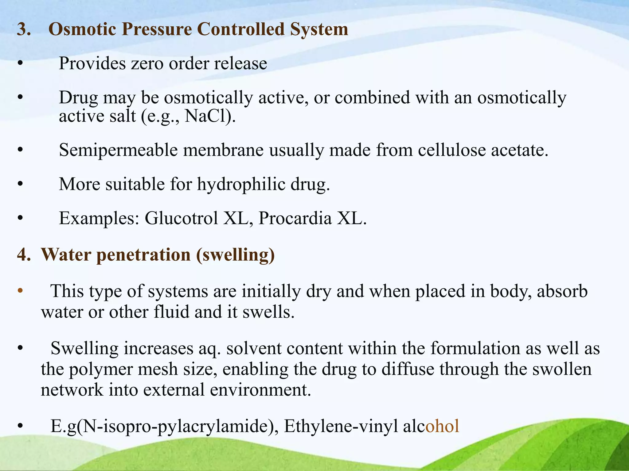3. Osmotic Pressure Controlled System
• Provides zero order release
• Drug may be osmotically active, or combined with an osmotically
active salt (e.g., NaCl).
• Semipermeable membrane usually made from cellulose acetate.
• More suitable for hydrophilic drug.
• Examples: Glucotrol XL, Procardia XL.
4. Water penetration (swelling)
• This type of systems are initially dry and when placed in body, absorb
water or other fluid and it swells.
• Swelling increases aq. solvent content within the formulation as well as
the polymer mesh size, enabling the drug to diffuse through the swollen
network into external environment.
• E.g(N-isopro-pylacrylamide), Ethylene-vinyl alcohol
 
