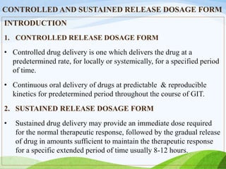 CONTROLLED AND SUSTAINED RELEASE DOSAGE FORM
INTRODUCTION
1. CONTROLLED RELEASE DOSAGE FORM
• Controlled drug delivery is one which delivers the drug at a
predetermined rate, for locally or systemically, for a specified period
of time.
• Continuous oral delivery of drugs at predictable & reproducible
kinetics for predetermined period throughout the course of GIT.
2. SUSTAINED RELEASE DOSAGE FORM
• Sustained drug delivery may provide an immediate dose required
for the normal therapeutic response, followed by the gradual release
of drug in amounts sufficient to maintain the therapeutic response
for a specific extended period of time usually 8-12 hours.
 