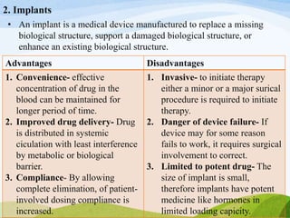 2. Implants
• An implant is a medical device manufactured to replace a missing
biological structure, support a damaged biological structure, or
enhance an existing biological structure.
Advantages Disadvantages
1. Convenience- effective
concentration of drug in the
blood can be maintained for
longer period of time.
2. Improved drug delivery- Drug
is distributed in systemic
ciculation with least interference
by metabolic or biological
barrier.
3. Compliance- By allowing
complete elimination, of patient-
involved dosing compliance is
increased.
1. Invasive- to initiate therapy
either a minor or a major surical
procedure is required to initiate
therapy.
2. Danger of device failure- If
device may for some reason
fails to work, it requires surgical
involvement to correct.
3. Limited to potent drug- The
size of implant is small,
therefore implants have potent
medicine like hormones in
limited loading capicity.
 