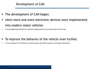 Slide No 12
Development of CAN
 The development of CAN began:
 when more and more electronic devices were implemented
into modern motor vehicles
 It was designed specifically for automotive applications but now also used in other areas
 To improve the behavior of the vehicle even further,
 it was necessary for the different control systems (and their sensors) to exchange information
 
