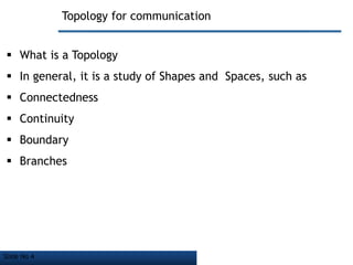 Slide No 4
Topology for communication
 What is a Topology
 In general, it is a study of Shapes and Spaces, such as
 Connectedness
 Continuity
 Boundary
 Branches
 