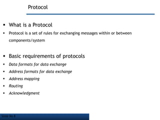 Slide No 8
Protocol
 What is a Protocol
 Protocol is a set of rules for exchanging messages within or between
components/system
 Basic requirements of protocols
 Data formats for data exchange
 Address formats for data exchange
 Address mapping
 Routing
 Acknowledgment
 
