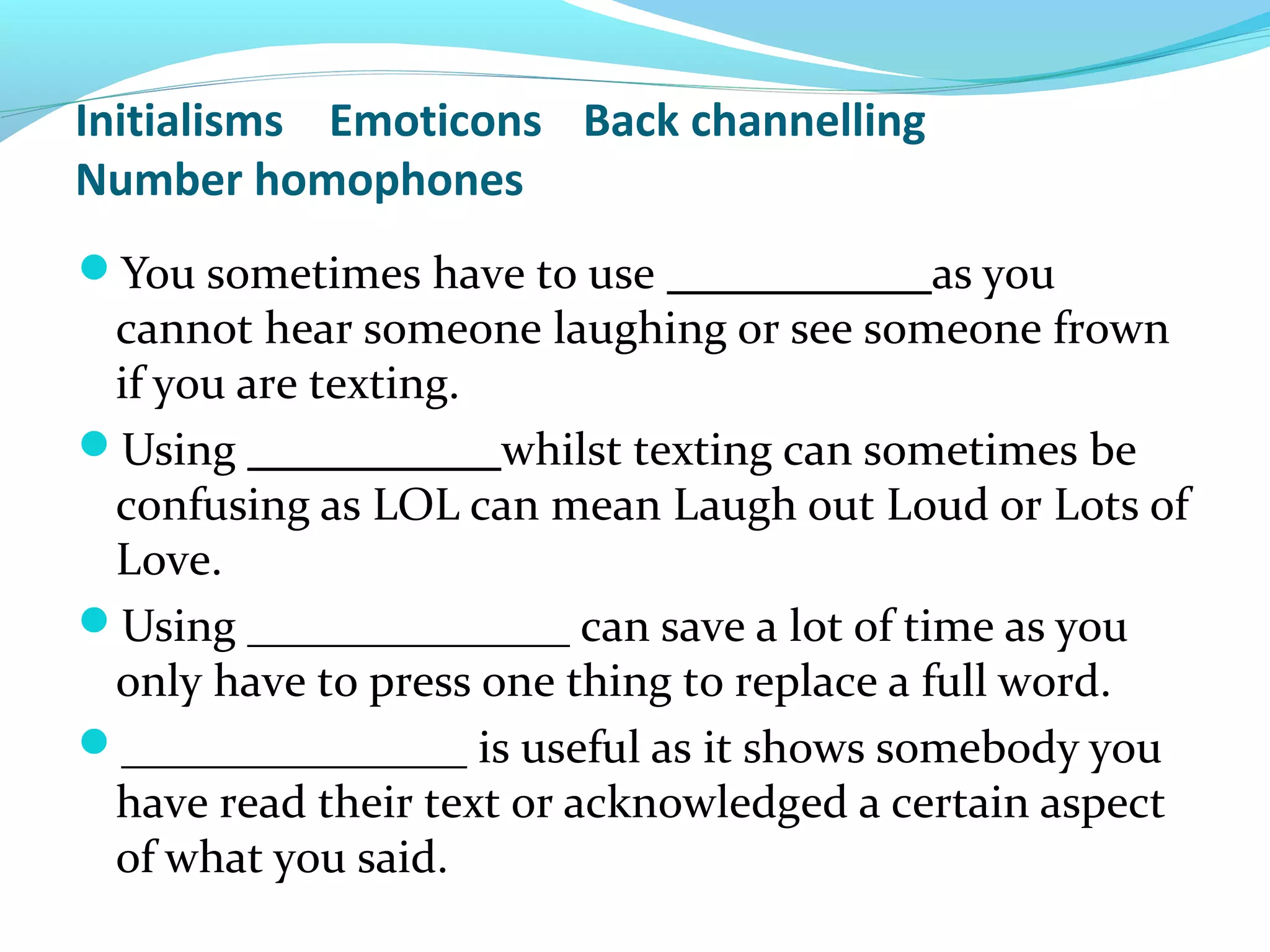 Initialisms Emoticons Back channelling
Number homophones
You sometimes have to use ___________ as you
 cannot hear someone laughing or see someone frown
 if you are texting.
Using ___________whilst texting can sometimes be
 confusing as LOL can mean Laugh out Loud or Lots of
 Love.
Using ______________ can save a lot of time as you
 only have to press one thing to replace a full word.
_______________ is useful as it shows somebody you
 have read their text or acknowledged a certain aspect
 of what you said.
 